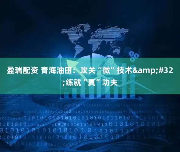 盈瑞配资 青海油田：攻关“微”技术&#32;练就“真”功夫