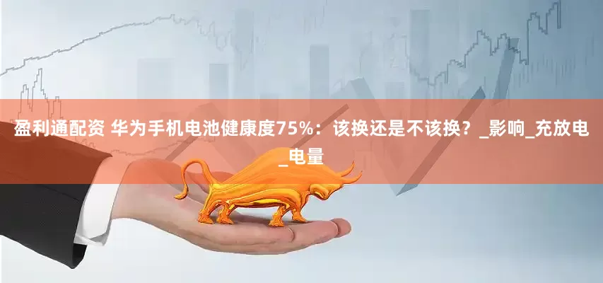 盈利通配资 华为手机电池健康度75%：该换还是不该换？_影响_充放电_电量