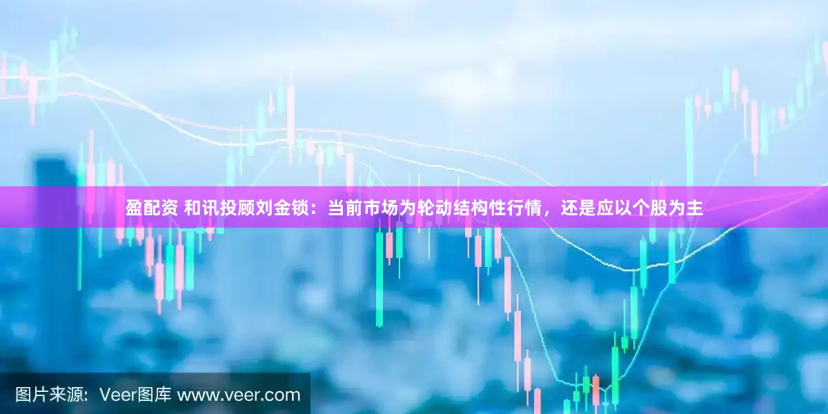 盈配资 和讯投顾刘金锁：当前市场为轮动结构性行情，还是应以个股为主