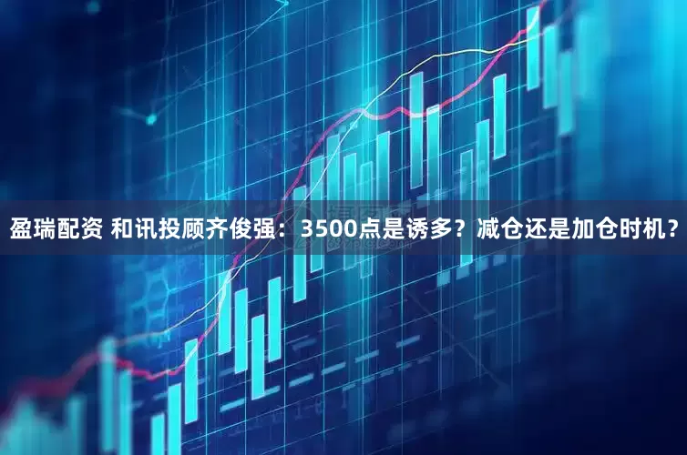 盈瑞配资 和讯投顾齐俊强：3500点是诱多？减仓还是加仓时机？