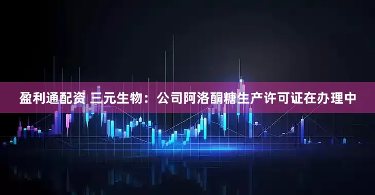 盈利通配资 三元生物：公司阿洛酮糖生产许可证在办理中