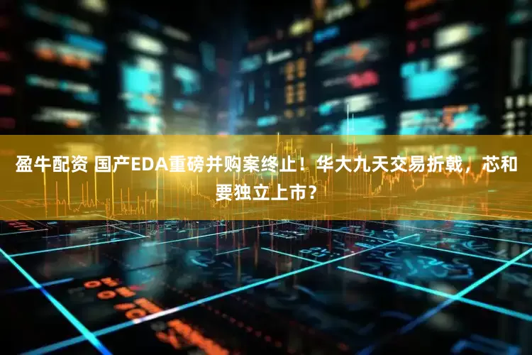 盈牛配资 国产EDA重磅并购案终止！华大九天交易折戟，芯和要独立上市？