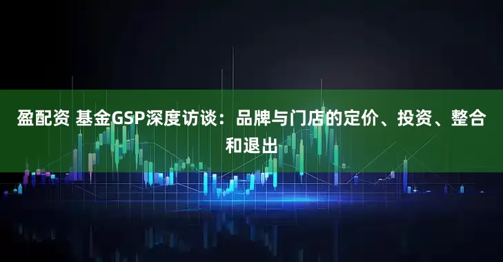 盈配资 基金GSP深度访谈：品牌与门店的定价、投资、整合和退出