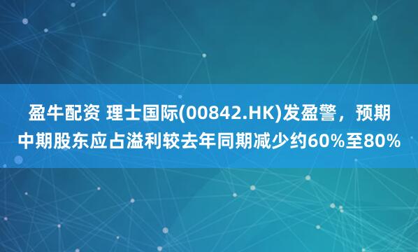 盈牛配资 理士国际(00842.HK)发盈警，预期中期股东应占溢利较去年同期减少约60%至80%