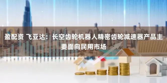 盈配资 飞亚达：长空齿轮机器人精密齿轮减速器产品主要面向民用市场