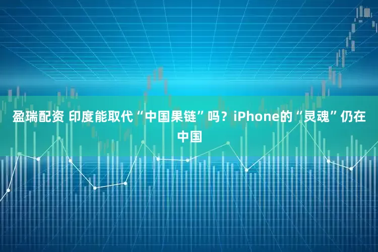 盈瑞配资 印度能取代“中国果链”吗？iPhone的“灵魂”仍在中国