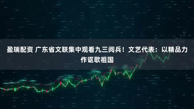 盈瑞配资 广东省文联集中观看九三阅兵！文艺代表：以精品力作讴歌祖国