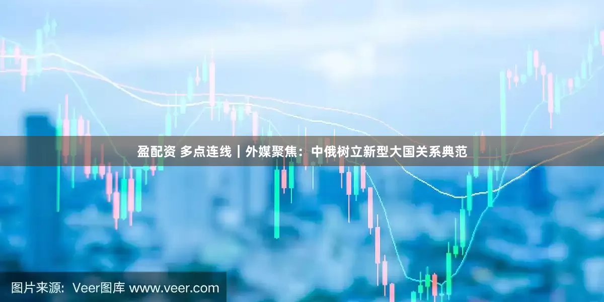 盈配资 多点连线｜外媒聚焦：中俄树立新型大国关系典范